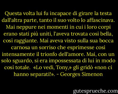 Questa volta lui fu incapace di girare la testa dall'altra parte, tanto il suo volto lo affascinava. Mai neppure nei momenti in cui i loro corpi erano stati più uniti, l'aveva trovata così bella, così raggiante. Mai aveva visto sulla sua bocca carnosa un sorriso che esprimesse così intensamente il trionfo dell'amore. Mai, con un solo sguardo, si era impossessata di lui in modo così totale. <br />«Lo vedi, Tony,» gli gridò «non ci hanno separati!». - Georges Simenon