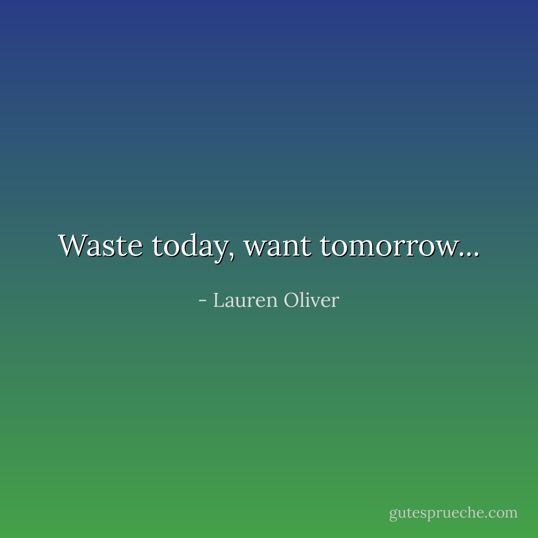 Waste today, want tomorrow... - Lauren Oliver