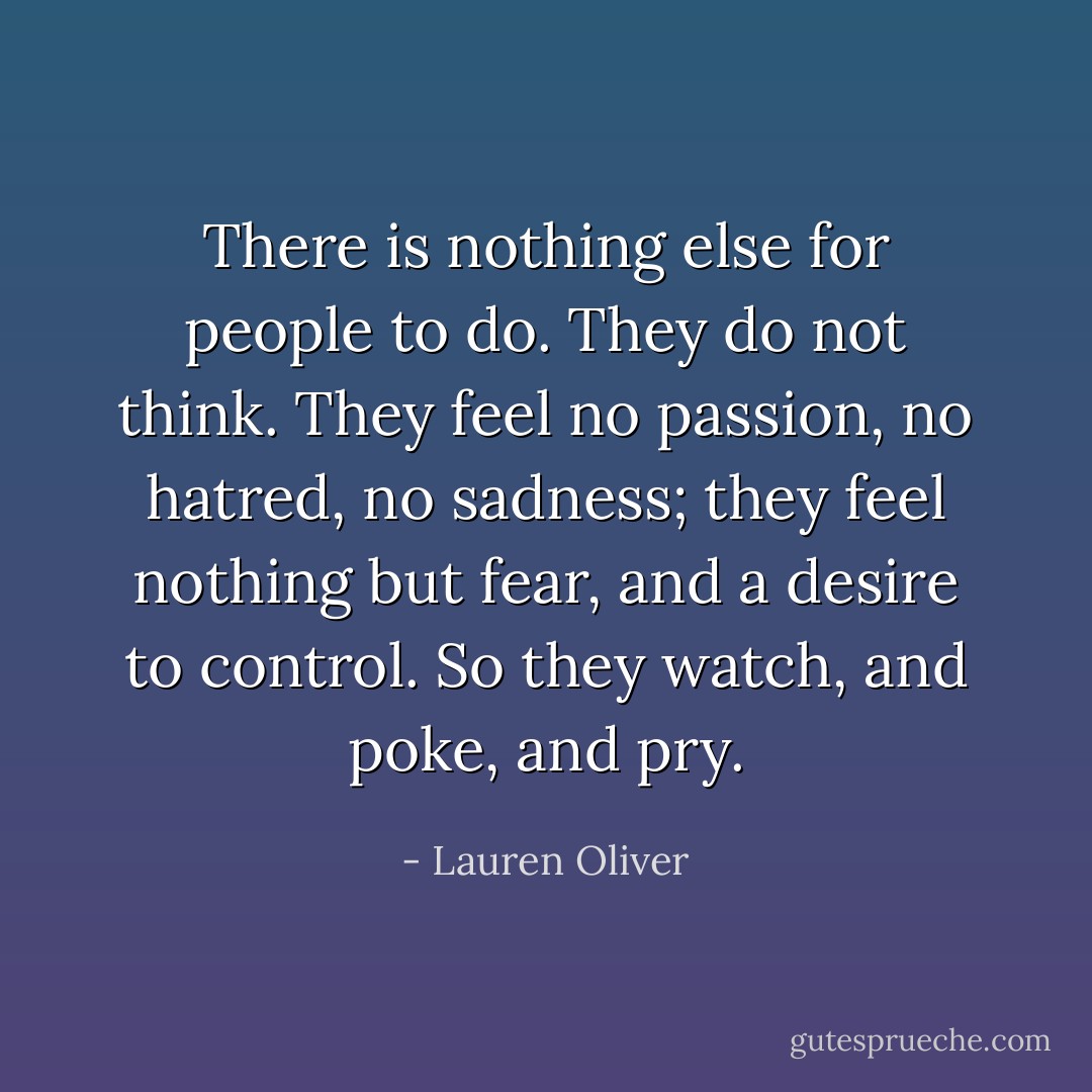 There is nothing else for people to do. They do not think. They feel no passion, no hatred, no sadness; they feel nothing but fear, and a desire to control. So they watch, and poke, and pry. - Lauren Oliver