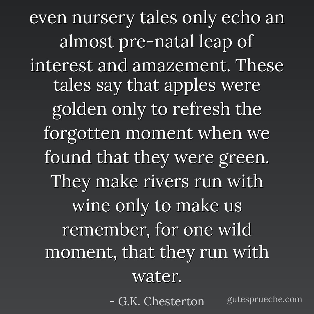 even nursery tales only echo an almost pre-natal leap of interest and amazement. These tales say that apples were golden only to refresh the forgotten moment when we found that they were green. They make rivers run with wine only to make us remember, for one wild moment, that they run with water. - G.K. Chesterton