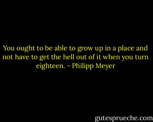 You ought to be able to grow up in a place and not have to get the hell out of it when you turn eighteen. - Philipp Meyer