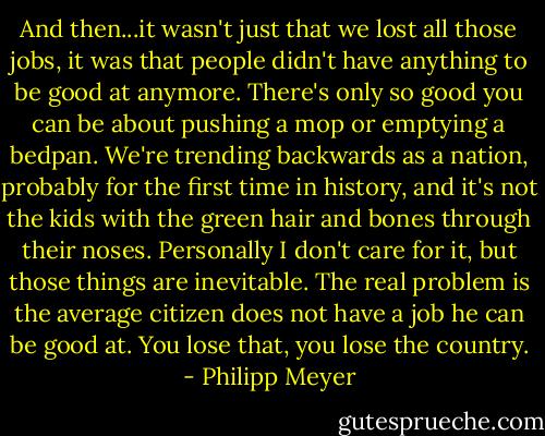 And then...it wasn't just that we lost all those jobs, it was that people didn't have anything to be good at anymore. There's only so good you can be about pushing a mop or emptying a bedpan. We're trending backwards as a nation, probably for the first time in history, and it's not the kids with the green hair and bones through their noses. Personally I don't care for it, but those things are inevitable. The real problem is the average citizen does not have a job he can be good at. You lose that, you lose the country. - Philipp Meyer