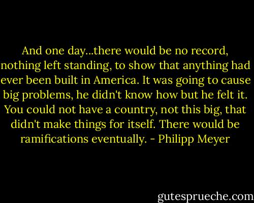 And one day...there would be no record, nothing left standing, to show that anything had ever been built in America. It was going to cause big problems, he didn't know how but he felt it. You could not have a country, not this big, that didn't make things for itself. There would be ramifications eventually. - Philipp Meyer