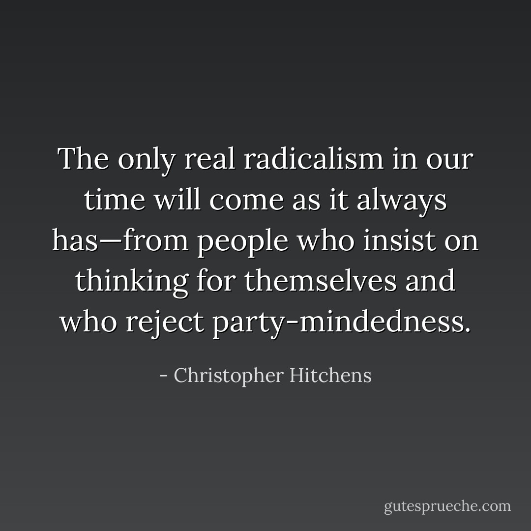 The only real radicalism in our time will come as it always has—from people who insist on thinking for themselves and who reject party-mindedness. - Christopher Hitchens
