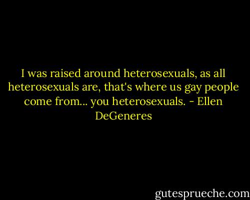 I was raised around heterosexuals, as all heterosexuals are, that's where us gay people come from... you heterosexuals. - Ellen DeGeneres