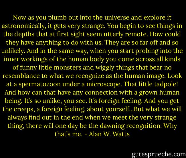 Now as you plumb out into the universe and explore it astronomically, it gets very strange. You begin to see things in the depths that at first sight seem utterly remote. How could they have anything to do with us. They are so far off and so unlikely. And in the same way, when you start probing into the inner workings of the human body you come across all kinds of funny little monsters and wiggly things that bear no resemblance to what we recognize as the human image. Look at a spermatozoon under a microscope. That little tadpole! And how can that have any connection with a grown human being. It’s so unlike, you see. It’s foreign feeling. And you get the creeps, a foreign feeling, about yourself...But what we will always find out in the end when we meet the very strange thing, there will one day be the dawning recognition: Why that’s me. - Alan W. Watts