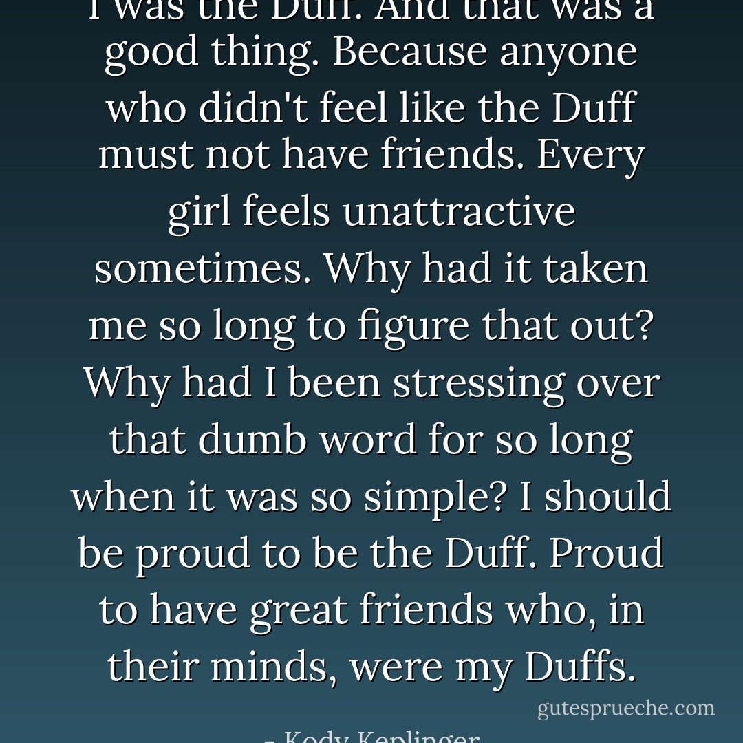 I was the Duff. And that was a good thing. Because anyone who didn't feel like the Duff must not have friends. Every girl feels unattractive sometimes. Why had it taken me so long to figure that out? Why had I been stressing over that dumb word for so long when it was so simple? I should be proud to be the Duff. Proud to have great friends who, in their minds, were my Duffs. - Kody Keplinger