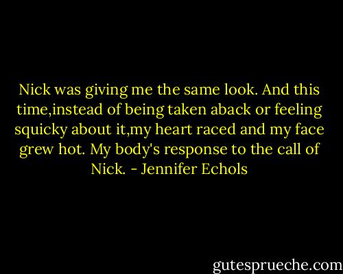 Nick was giving me the same look. And this time,instead of being taken aback or feeling squicky about it,my heart raced and my face grew hot. My body's response to the call of Nick. - Jennifer Echols