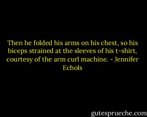 Then he folded his arms on his chest, so his biceps strained at the sleeves of his t-shirt, courtesy of the arm curl machine. - Jennifer Echols