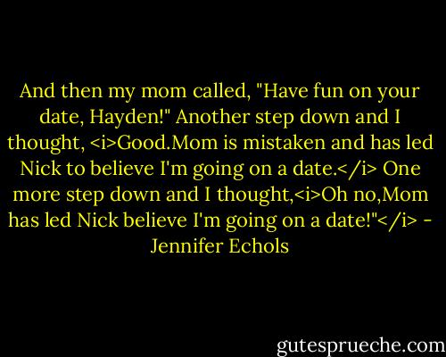 And then my mom called, "Have fun on your date, Hayden!"<br />Another step down and I thought, <i>Good.Mom is mistaken and has led Nick to believe I'm going on a date.</i><br />One more step down and I thought,<i>Oh no,Mom has led Nick believe I'm going on a date!"</i> - Jennifer Echols
