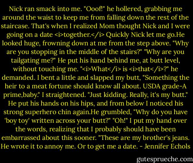 Nick ran smack into me.<br />"Ooof!" he hollered, grabbing me around the waist to keep me from falling down the rest of the staircase.<br />That's when I realized Mom thought Nick and I were going on a date <i>together.</i><br />Quickly Nick let me go.He looked huge, frowning down at me from the step above. "Why are you stopping in the middle of the stairs?"<br />"Why are you tailgating me?"<br />He put his hand behind me, at butt level, without touching me. "<i>What</i> is <i>that</i>?" he demanded.<br />I bent a little and slapped my butt, "Something the heir to a meat fortune should know all about. USDA grade-A prime,baby." I straightened. "Just kidding. Really, it's my butt."<br />He put his hands on his hips, and from below I noticed his strong superhero chin again.He grumbled, "Why do you have 'boy toy' written across your butt?"<br />"Oh!" I put my hand over the words, realizing that I probably should have been embarrassed about this sooner. "These are my brother's jeans. He wrote it to annoy me. Or to get me a date. - Jennifer Echols