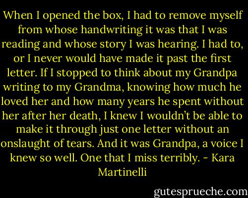 When I opened the box, I had to remove myself from whose handwriting it was that I was reading and whose story I was hearing. I had to, or I never would have made it past the first letter. If I stopped to think about my Grandpa writing to my Grandma, knowing how much he loved her and how many years he spent without her after her death, I knew I wouldn’t be able to make it through just one letter without an onslaught of tears. And it was Grandpa, a voice I knew so well. One that I miss terribly. - Kara Martinelli