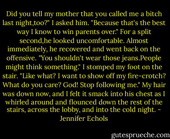 Did you tell my mother that you called me a bitch last night,too?" I asked him. "Because that's the best way I know to win parents over."<br />For a split second,he looked uncomfortable. Almost immediately, he recovered and went back on the offensive. "You shouldn't wear those jeans.People might think something."<br />I stomped my foot on the stair. "Like what? I want to show off my fire-crotch? What do you care? God! Stop following me." My hair was down now, and I felt it smack into his chest as I whirled around and flounced down the rest of the stairs, across the lobby, and into the cold night. - Jennifer Echols