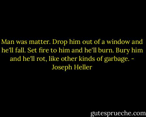 Man was matter. Drop him out of a window and he'll fall. Set fire to him and he'll burn. Bury him and he'll rot, like other kinds of garbage. - Joseph Heller