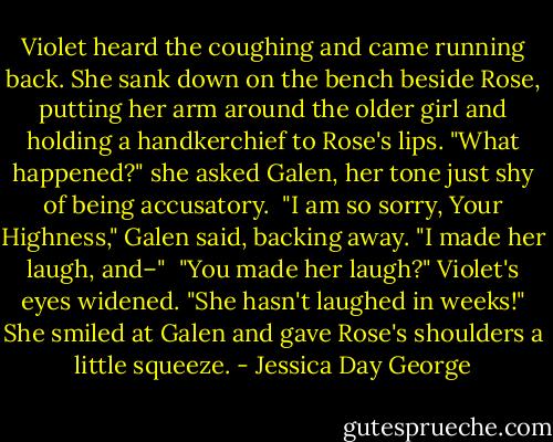 Violet heard the coughing and came running back. She sank down on the bench beside Rose, putting her arm around the older girl and holding a handkerchief to Rose's lips. "What happened?" she asked Galen, her tone just shy of being accusatory.<br /><br />"I am so sorry, Your Highness," Galen said, backing away. "I made her laugh, and–"<br /><br />"You made her laugh?" Violet's eyes widened. "She hasn't laughed in weeks!" She smiled at Galen and gave Rose's shoulders a little squeeze. - Jessica Day George