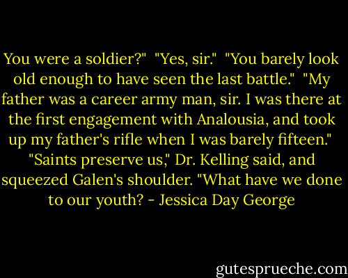 You were a soldier?"<br /><br />"Yes, sir."<br /><br />"You barely look old enough to have seen the last battle."<br /><br />"My father was a career army man, sir. I was there at the first engagement with Analousia, and took up my father's rifle when I was barely fifteen."<br /><br />"Saints preserve us," Dr. Kelling said, and squeezed Galen's shoulder. "What have we done to our youth? - Jessica Day George