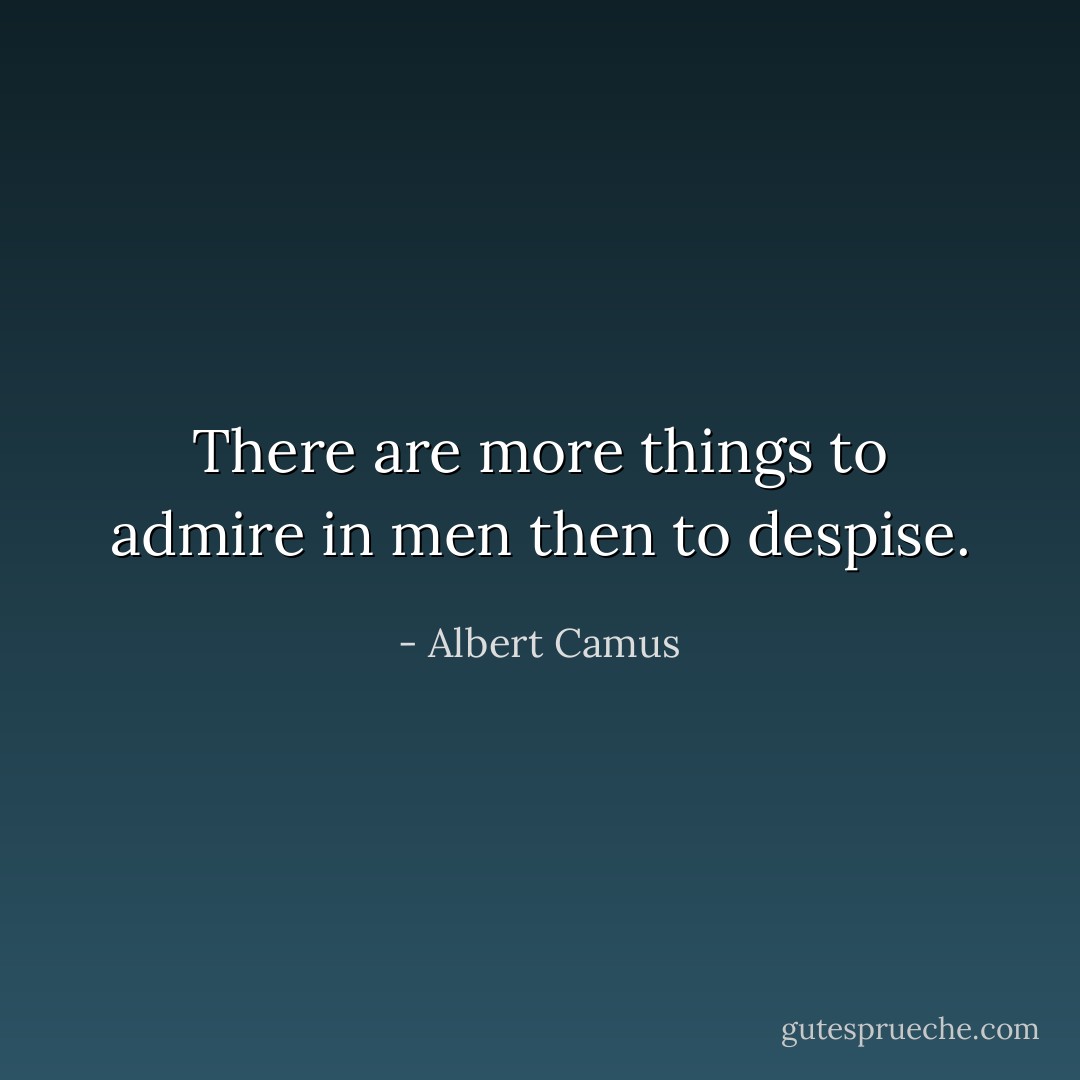 There are more things to admire in men then to despise. - Albert Camus