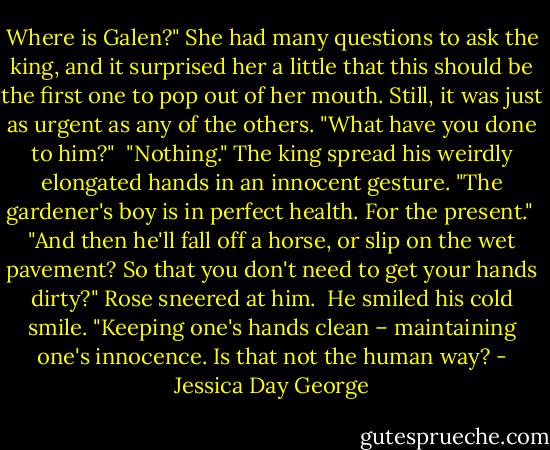Where is Galen?" She had many questions to ask the king, and it surprised her a little that this should be the first one to pop out of her mouth. Still, it was just as urgent as any of the others. "What have you done to him?"<br /><br />"Nothing." The king spread his weirdly elongated hands in an innocent gesture. "The gardener's boy is in perfect health. For the present."<br /><br />"And then he'll fall off a horse, or slip on the wet pavement? So that you don't need to get your hands dirty?" Rose sneered at him.<br /><br />He smiled his cold smile. "Keeping one's hands clean – maintaining one's innocence. Is that not the human way? - Jessica Day George