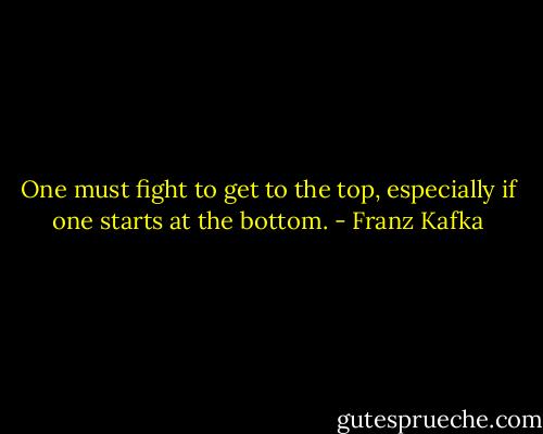 One must fight to get to the top, especially if one starts at the bottom. - Franz Kafka