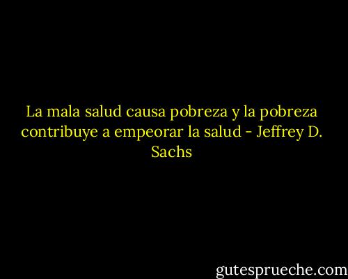 La mala salud causa pobreza y la pobreza contribuye a empeorar la salud - Jeffrey D. Sachs