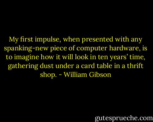 My first impulse, when presented with any spanking-new piece of computer hardware, is to imagine how it will look in ten years’ time, gathering dust under a card table in a thrift shop. - William Gibson