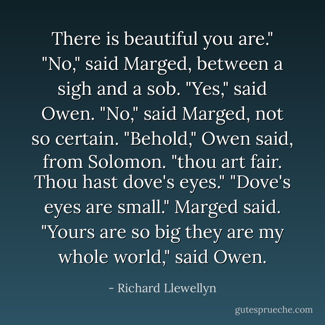 There is beautiful you are."<br />"No," said Marged, between a sigh and a sob.<br />"Yes," said Owen.<br />"No," said Marged, not so certain.<br />"Behold," Owen said, from Solomon. "thou art fair. Thou hast dove's eyes."<br />"Dove's eyes are small." Marged said.<br />"Yours are so big they are my whole world," said Owen. - Richard Llewellyn