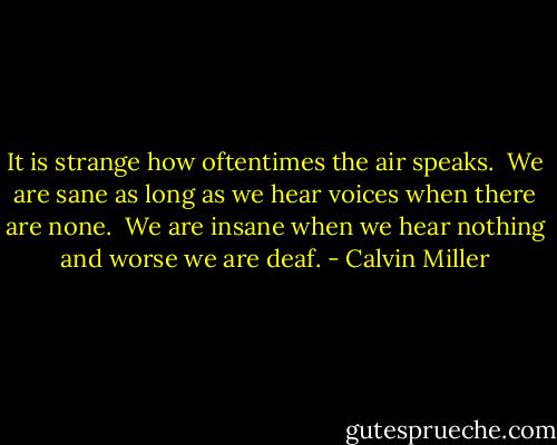 It is strange how oftentimes the air speaks.<br /><br />We are sane as long as we hear voices when there are none.<br /><br />We are insane when we hear nothing and worse we are deaf. - Calvin Miller