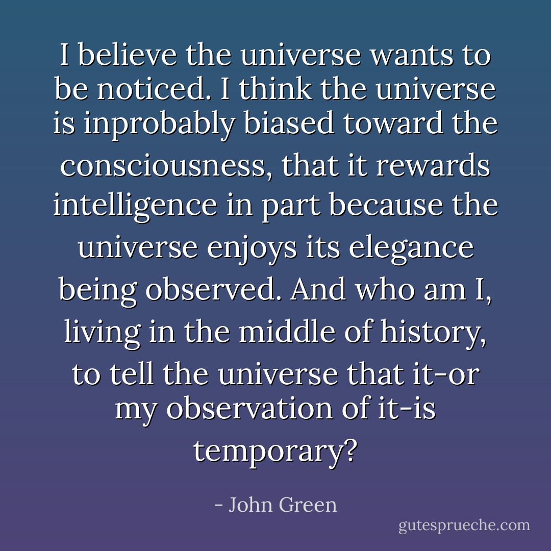 I believe the universe wants to be noticed. I think the universe is inprobably biased toward the consciousness, that it rewards intelligence in part because the universe enjoys its elegance being observed. And who am I, living in the middle of history, to tell the universe that it-or my observation of it-is temporary? - John Green