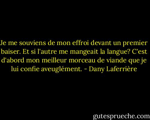 Je me souviens de mon effroi devant un premier baiser. Et si l'autre me mangeait la langue? C'est d'abord mon meilleur morceau de viande que je lui confie aveuglément. - Dany Laferrière