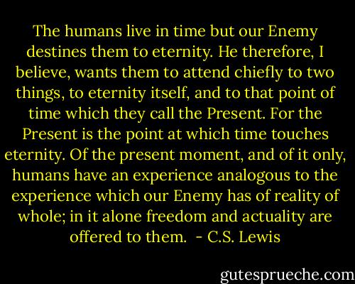 The humans live in time but our Enemy destines them to eternity. He therefore, I believe, wants them to attend chiefly to two things, to eternity itself, and to that point of time which they call the Present. For the Present is the point at which time touches eternity. Of the present moment, and of it only, humans have an experience analogous to the experience which our Enemy has of reality of whole; in it alone freedom and actuality are offered to them.  - C.S. Lewis