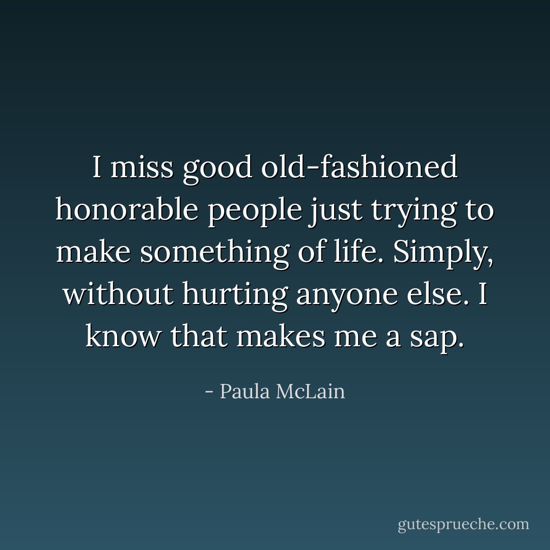 I miss good old-fashioned honorable people just trying to make something of life. Simply, without hurting anyone else. I know that makes me a sap. - Paula McLain