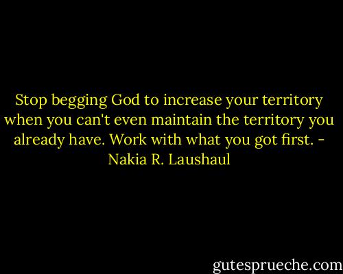 Stop begging God to increase your territory when you can't even maintain the territory you already have. Work with what you got first. - Nakia R. Laushaul