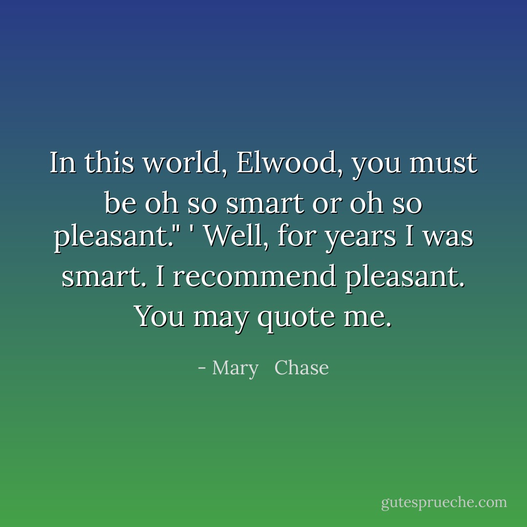 In this world, Elwood, you must be oh so smart or oh so pleasant." ' Well, for years I was smart. I recommend pleasant. You may quote me. - Mary   Chase