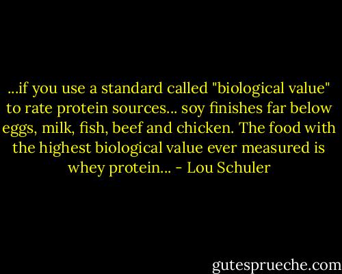 ...if you use a standard called "biological value" to rate protein sources... soy finishes far below eggs, milk, fish, beef and chicken. The food with the highest biological value ever measured is whey protein... - Lou Schuler