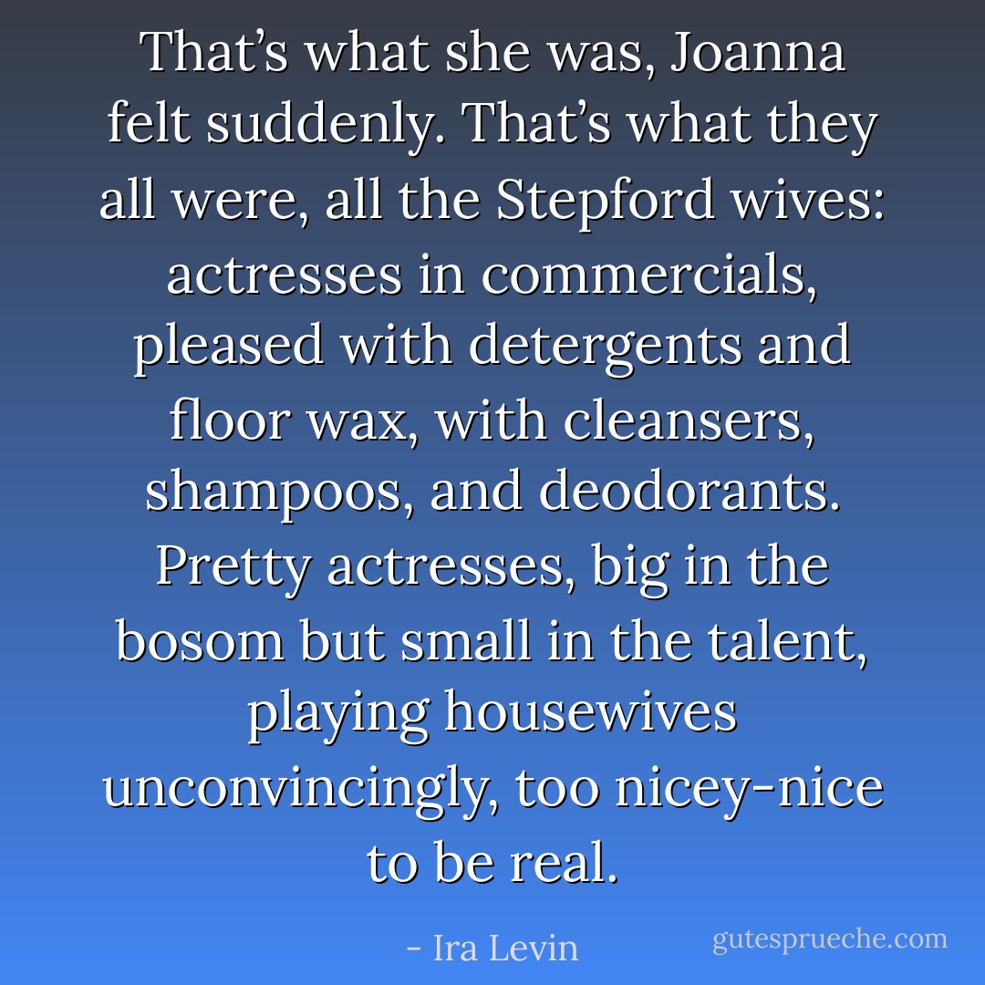 That’s what she was, Joanna felt suddenly. That’s what they all were, all the Stepford wives: actresses in commercials, pleased with detergents and floor wax, with cleansers, shampoos, and deodorants. Pretty actresses, big in the bosom but small in the talent, playing housewives unconvincingly, too nicey-nice to be real. - Ira Levin