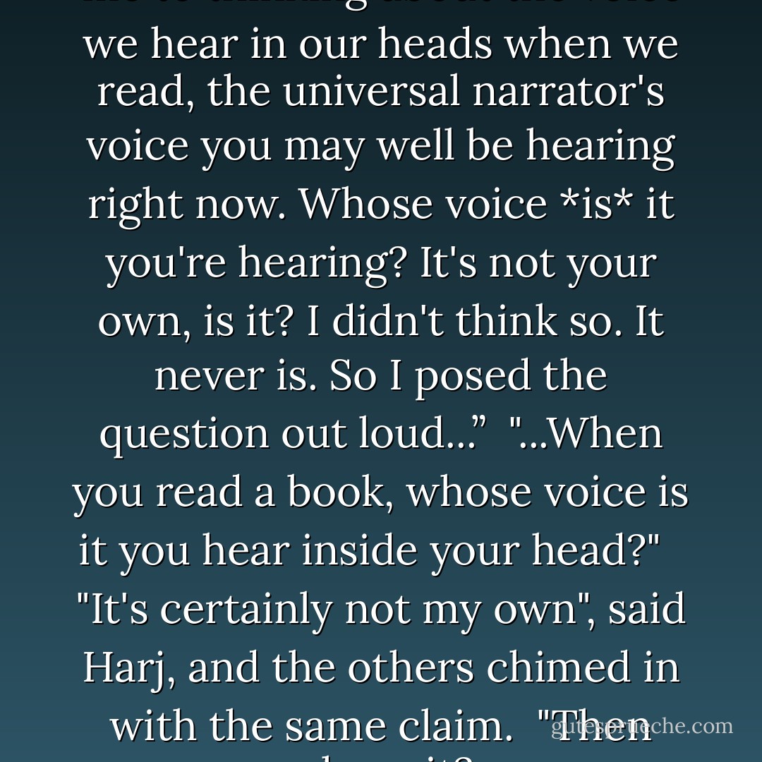 Six silent people in a room got me to thinking about the voice we hear in our heads when we read, the universal narrator's voice you may well be hearing right now. Whose voice *is* it you're hearing? It's not your own, is it? I didn't think so. It never is. So I posed the question out loud...”<br /><br />"...When you read a book, whose voice is it you hear inside your head?" <br /><br />"It's certainly not my own", said Harj, and the others chimed in with the same claim.<br /><br />"Then whose it? - Douglas Coupland