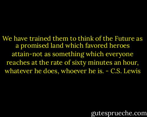 We have trained them to think of the Future as a promised land which favored heroes attain-not as something which everyone reaches at the rate of sixty minutes an hour, whatever he does, whoever he is. - C.S. Lewis