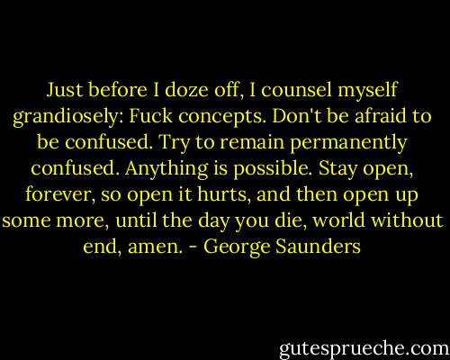 Just before I doze off, I counsel myself grandiosely: Fuck concepts. Don't be afraid to be confused. Try to remain permanently confused. Anything is possible. Stay open, forever, so open it hurts, and then open up some more, until the day you die, world without end, amen. - George Saunders