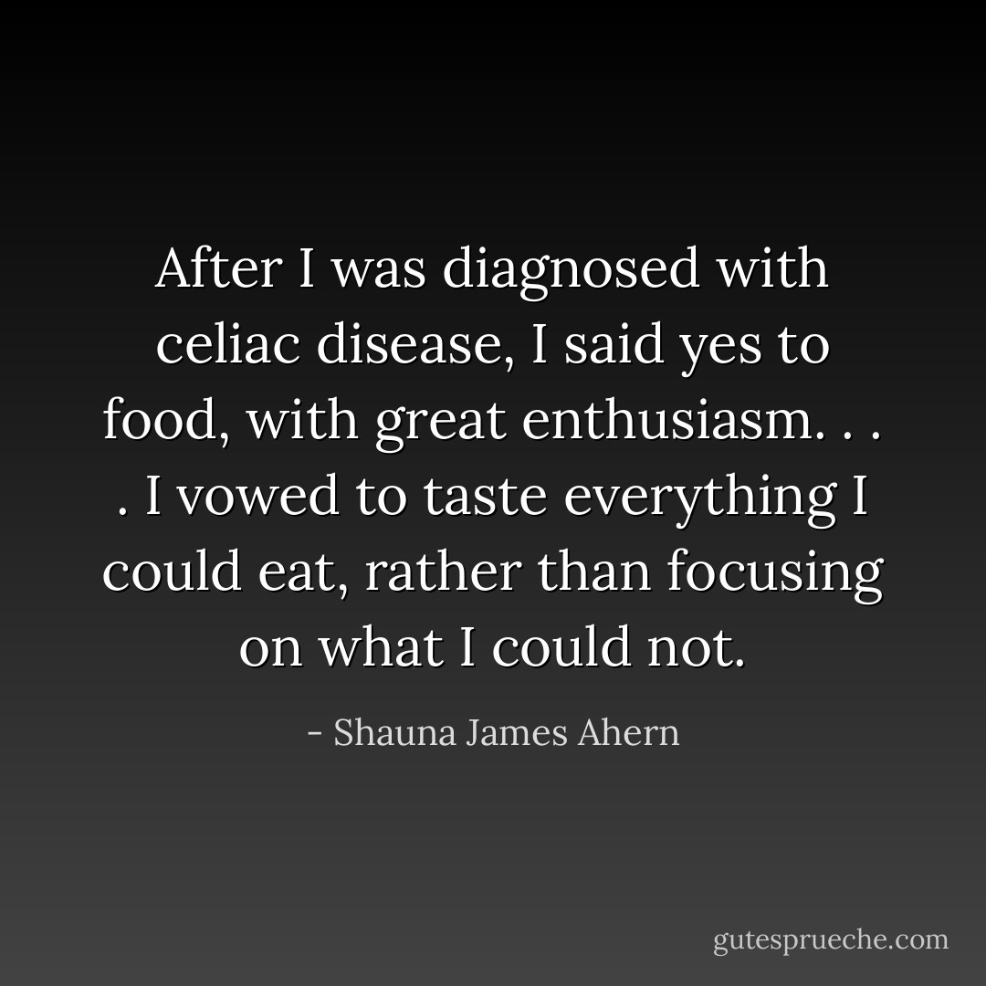 After I was diagnosed with celiac disease, I said yes to food, with great enthusiasm. . . . I vowed to taste everything I could eat, rather than focusing on what I could not. - Shauna James Ahern