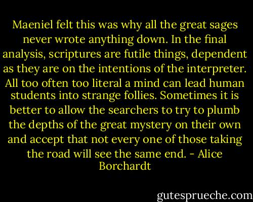‎Maeniel felt this was why all the great sages never wrote anything down. In the final analysis, scriptures are futile things, dependent as they are on the intentions of the interpreter. All too often too literal a mind can lead human students into strange follies. Sometimes it is better to allow the searchers to try to plumb the depths of the great mystery on their own and accept that not every one of those taking the road will see the same end. - Alice Borchardt