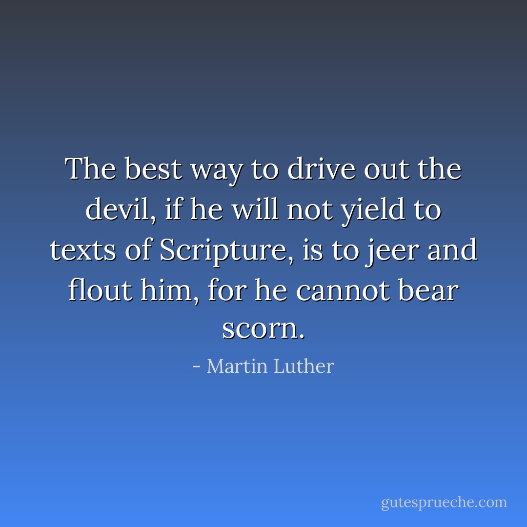 The best way to drive out the devil, if he will not yield to texts of Scripture, is to jeer and flout him, for he cannot bear scorn. - Martin Luther