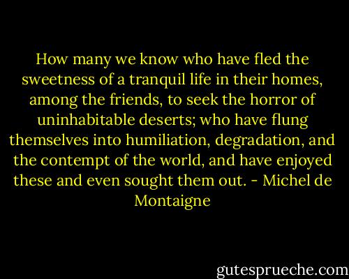 How many we know who have fled the sweetness of a tranquil life in their homes, among the friends, to seek the horror of uninhabitable deserts; who have flung themselves into humiliation, degradation, and the contempt of the world, and have enjoyed these and even sought them out. - Michel de Montaigne