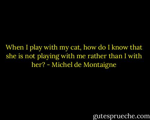 When I play with my cat, how do I know that she is not playing with me rather than I with her? - Michel de Montaigne