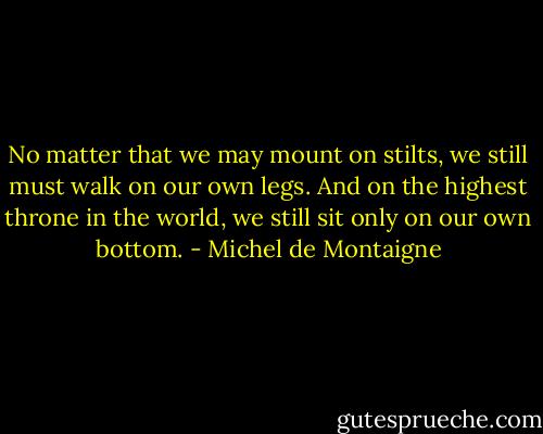 No matter that we may mount on stilts, we still must walk on our own legs. And on the highest throne in the world, we still sit only on our own bottom. - Michel de Montaigne