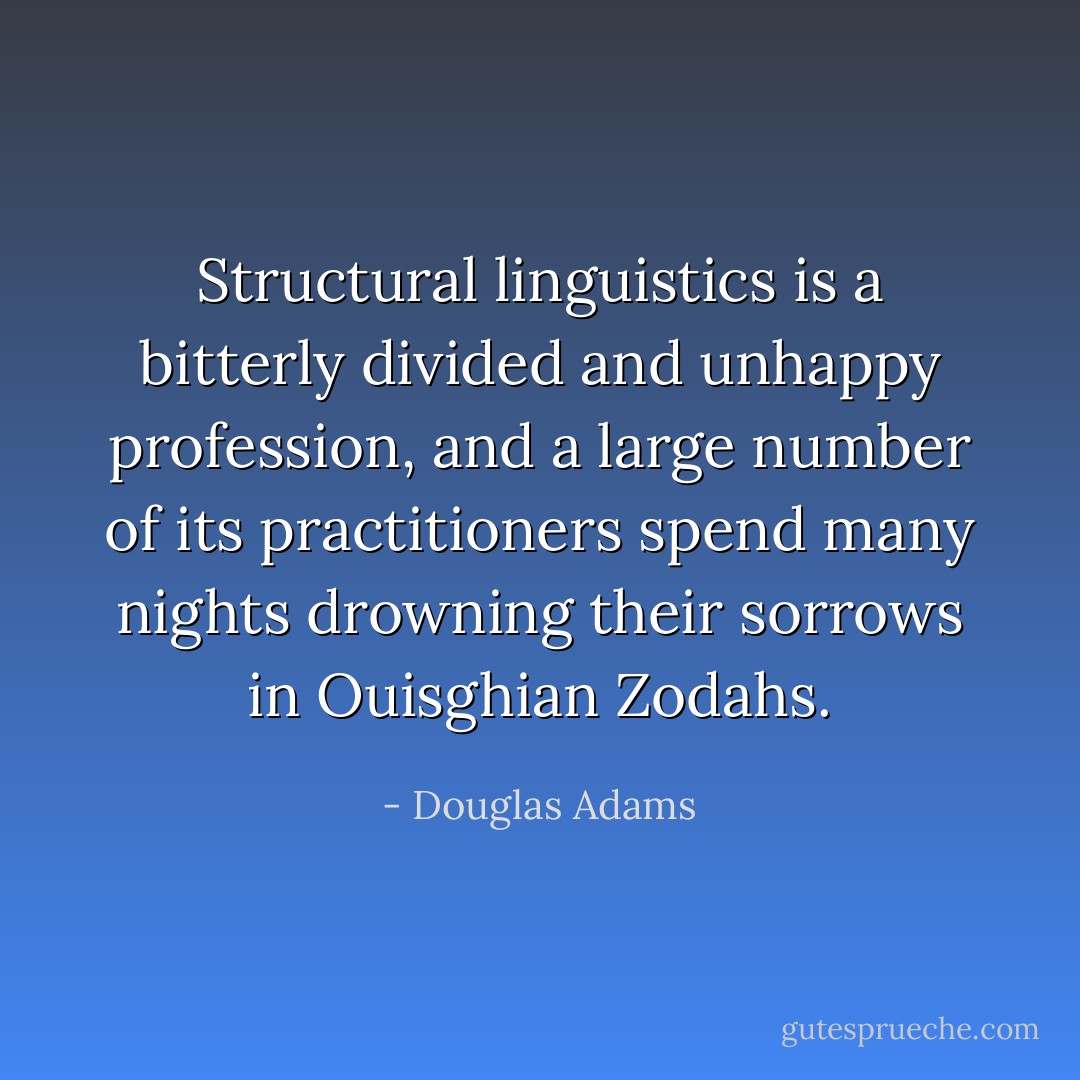 Structural linguistics is a bitterly divided and unhappy profession, and a large number of its practitioners spend many nights drowning their sorrows in Ouisghian Zodahs. - Douglas Adams