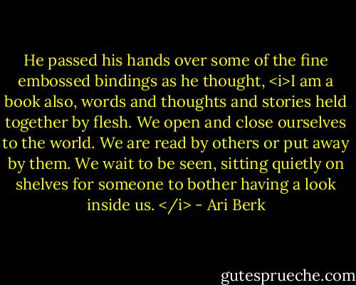 He passed his hands over some of the fine embossed bindings as he thought, <i>I am a book also, words and thoughts and stories held together by flesh. We open and close ourselves to the world. We are read by others or put away by them. We wait to be seen, sitting quietly on shelves for someone to bother having a look inside us. </i> - Ari Berk