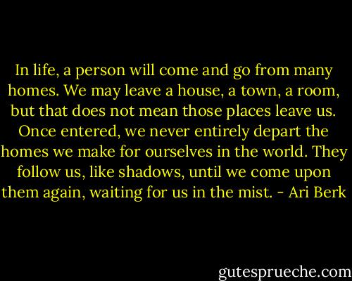 In life, a person will come and go from many homes. We may leave a house, a town, a room, but that does not mean those places leave us. Once entered, we never entirely depart the homes we make for ourselves in the world. They follow us, like shadows, until we come upon them again, waiting for us in the mist. - Ari Berk