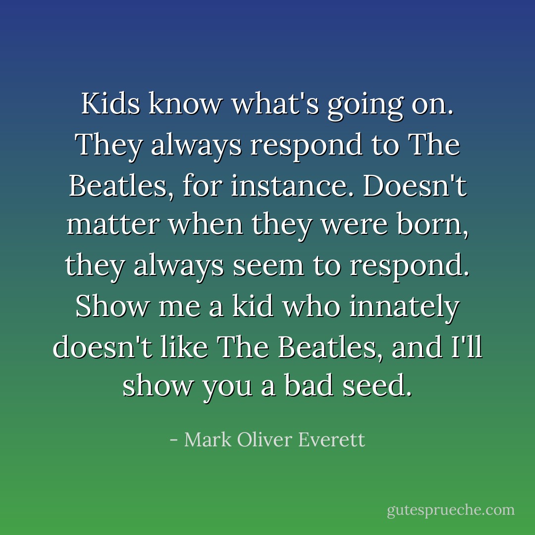 Kids know what's going on. They always respond to The Beatles, for instance. Doesn't matter when they were born, they always seem to respond. Show me a kid who innately doesn't like The Beatles, and I'll show you a bad seed. - Mark Oliver Everett