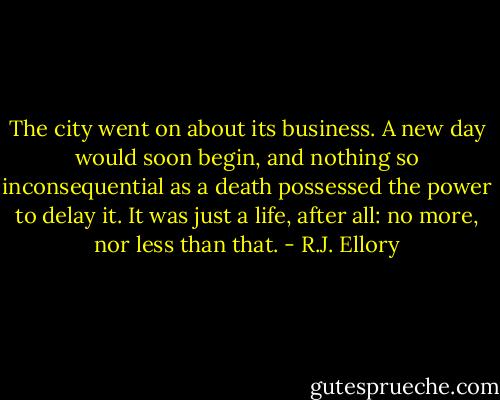 The city went on about its business. A new day would soon begin, and nothing so inconsequential as a death possessed the power to delay it. It was just a life, after all: no more, nor less than that. - R.J. Ellory