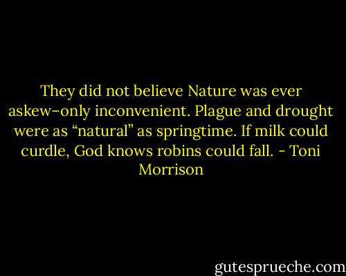 They did not believe Nature was ever askew–only inconvenient. Plague and drought were as “natural” as springtime. If milk could curdle, God knows robins could fall. - Toni Morrison
